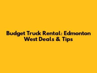 Budget Truck Rental: Edmonton West Deals & Tips