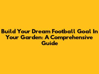 Build Your Dream Football Goal In Your Garden: A Comprehensive Guide