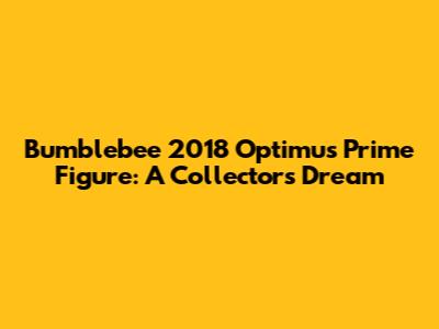 Bumblebee 2018 Optimus Prime Figure: A Collector's Dream