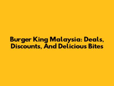 Burger King Malaysia: Deals, Discounts, And Delicious Bites