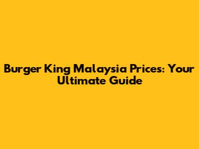 Burger King Malaysia Prices: Your Ultimate Guide