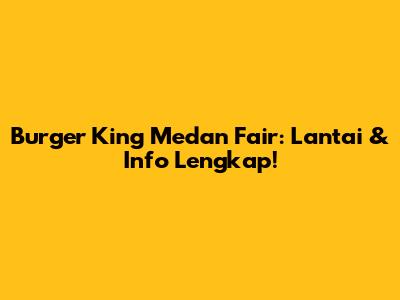 Burger King Medan Fair: Lantai & Info Lengkap!