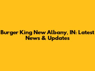 Burger King New Albany, IN: Latest News & Updates