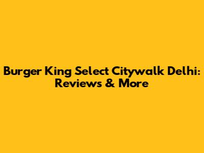 Burger King Select Citywalk Delhi: Reviews & More