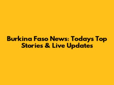Burkina Faso News: Today's Top Stories & Live Updates