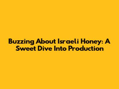 Buzzing About Israeli Honey: A Sweet Dive Into Production