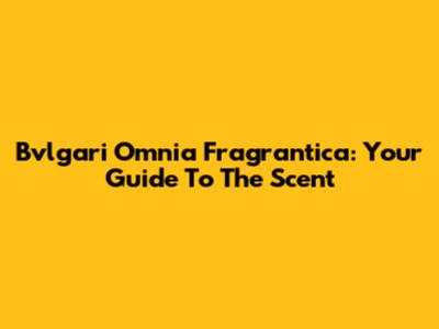 Bvlgari Omnia Fragrantica: Your Guide To The Scent