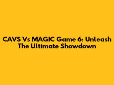 CAVS Vs MAGIC Game 6: Unleash The Ultimate Showdown