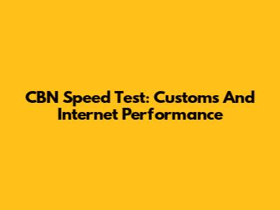 CBN Speed Test: Customs And Internet Performance