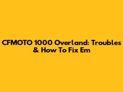 CFMOTO 1000 Overland: Troubles & How To Fix 'Em