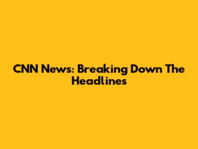 CNN News: Breaking Down The Headlines