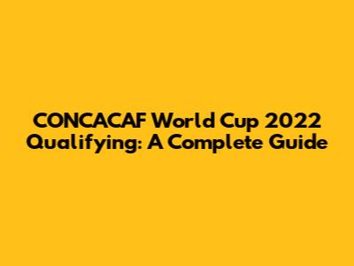 CONCACAF World Cup 2022 Qualifying: A Complete Guide