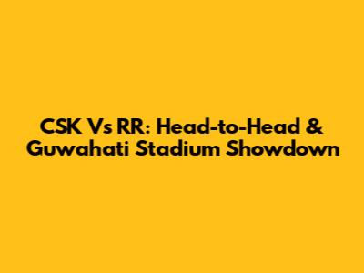CSK Vs RR: Head-to-Head & Guwahati Stadium Showdown