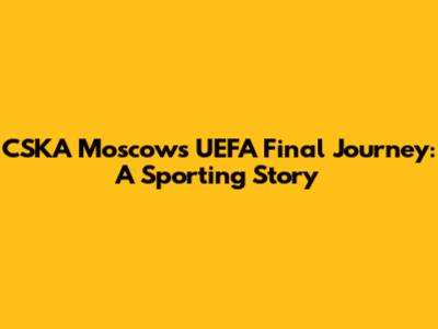CSKA Moscow's UEFA Final Journey: A Sporting Story