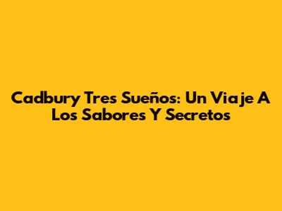 Cadbury Tres Sueños: Un Viaje A Los Sabores Y Secretos