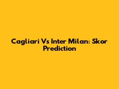 Cagliari Vs Inter Milan: Skor Prediction