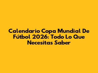 Calendario Copa Mundial De Fútbol 2026: Todo Lo Que Necesitas Saber