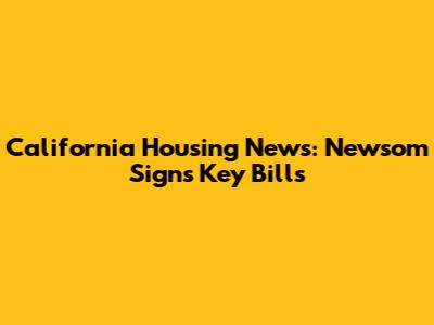 California Housing News: Newsom Signs Key Bills