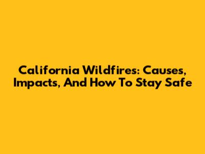 California Wildfires: Causes, Impacts, And How To Stay Safe
