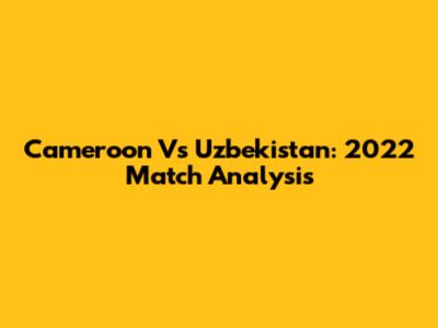 Cameroon Vs Uzbekistan: 2022 Match Analysis