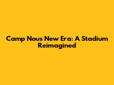 Camp Nou's New Era: A Stadium Reimagined