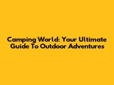 Camping World: Your Ultimate Guide To Outdoor Adventures