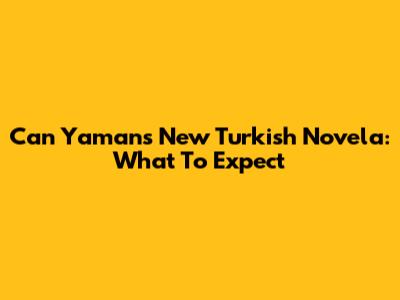 Can Yaman's New Turkish Novela: What To Expect
