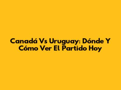 Canadá Vs Uruguay: Dónde Y Cómo Ver El Partido Hoy