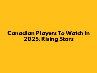 Canadian Players To Watch In 2025: Rising Stars
