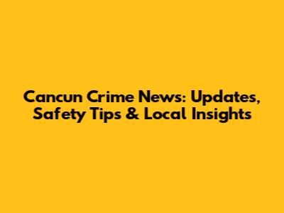 Cancun Crime News: Updates, Safety Tips & Local Insights