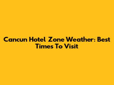 Cancun Hotel Zone Weather: Best Times To Visit