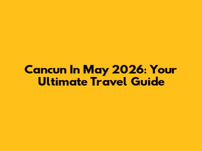 Cancun In May 2026: Your Ultimate Travel Guide