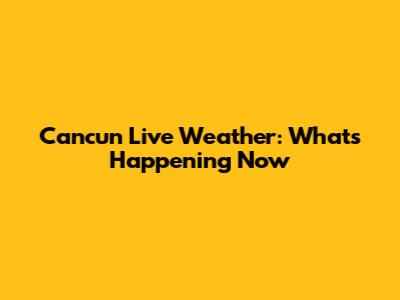 Cancun Live Weather: What's Happening Now