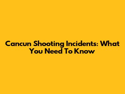 Cancun Shooting Incidents: What You Need To Know