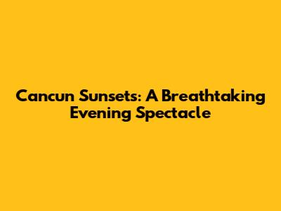 Cancun Sunsets: A Breathtaking Evening Spectacle