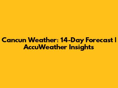 Cancun Weather: 14-Day Forecast | AccuWeather Insights