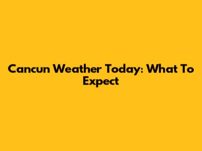 Cancun Weather Today: What To Expect
