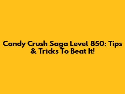 Candy Crush Saga Level 850: Tips & Tricks To Beat It!