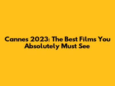 Cannes 2023: The Best Films You Absolutely Must See