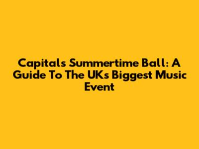 Capital's Summertime Ball: A Guide To The UK's Biggest Music Event