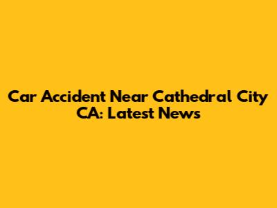Car Accident Near Cathedral City CA: Latest News