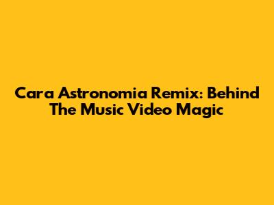 Cara Astronomia Remix: Behind The Music Video Magic