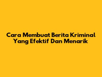 Cara Membuat Berita Kriminal Yang Efektif Dan Menarik