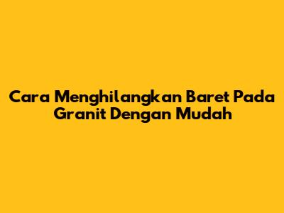 Cara Menghilangkan Baret Pada Granit Dengan Mudah