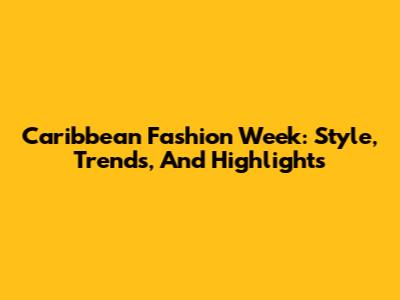 Caribbean Fashion Week: Style, Trends, And Highlights