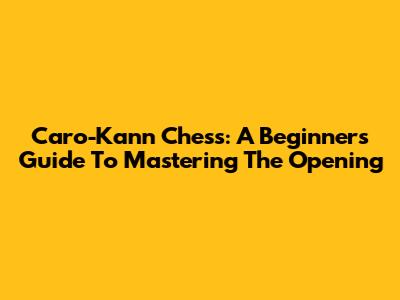 Caro-Kann Chess: A Beginner's Guide To Mastering The Opening