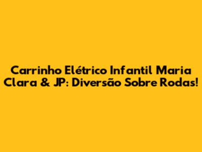Carrinho Elétrico Infantil Maria Clara & JP: Diversão Sobre Rodas!