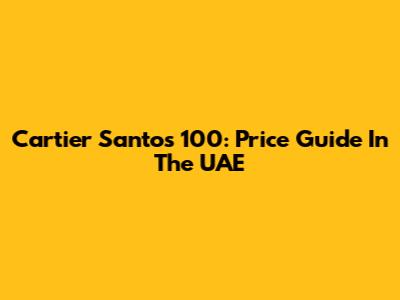 Cartier Santos 100: Price Guide In The UAE