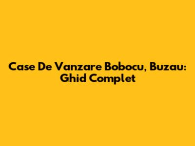 Case De Vanzare Bobocu, Buzau: Ghid Complet