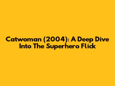 Catwoman (2004): A Deep Dive Into The Superhero Flick